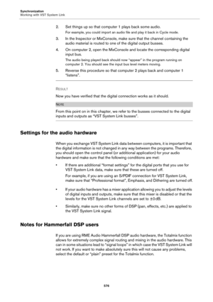 Page 576Synchronization
Working with VST System Link
576
2. Set things up so that computer 1 plays back some audio.
For example, you could import an audio file and play it back in Cycle mode.
3. In the Inspector or MixConsole, make sure that the channel containing the 
audio material is routed to one of the digital output busses.
4. On computer 2, open the MixConsole and locate the corresponding digital 
input bus.
The audio being played back should now “appear” in the program running on 
computer 2. You should...