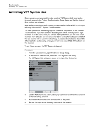 Page 577Synchronization
Activating VST System Link
577
Activating VST System Link
Before you proceed, you need to make sure that VST System Link is set as the 
timecode source in the Project Synchronization Setup dialog and that the desired 
Sync options are activated.
After setting up the inputs and outputs, you now need to define which input/output 
will carry the actual VST System Link information.
The VST System Link networking signal is carried on only one bit of one channel. 
This means that if you have an...