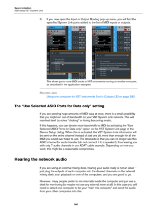 Page 580Synchronization
Activating VST System Link
580
3. If you now open the Input or Output Routing pop-up menu, you will find the 
specified System Link ports added to the list of MIDI inputs or outputs.
This allows you to route MIDI tracks to VST instruments running on another computer, 
as described in the application examples.
RELATED LINKS
Using one computer for VST instruments (not in Cubase LE) on page 583
The “Use Selected ASIO Ports for Data only” setting
If you are sending huge amounts of MIDI data...