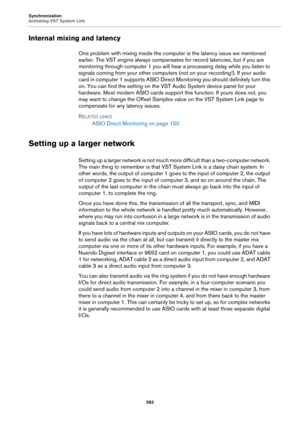 Page 582Synchronization
Activating VST System Link
582
Internal mixing and latency
One problem with mixing inside the computer is the latency issue we mentioned 
earlier. The VST engine always compensates for record latencies, but if you are 
monitoring through computer 1 you will hear a processing delay while you listen to 
signals coming from your other computers (not on your recording!). If your audio 
card in computer 1 supports ASIO Direct Monitoring you should definitely turn this 
on. You can find the...