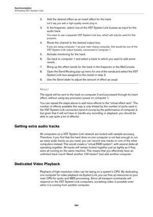 Page 584Synchronization
Activating VST System Link
584
2. Add the desired effect as an insert effect for the track.
Let’s say you add a high-quality reverb plug-in.
3. In the Inspector, select one of the VST System Link busses as input for the 
audio track.
You want to use a separate VST System Link bus, which will only be used for this 
purpose.
4. Route the channel to the desired output bus.
If you are using computer 1 as your main mixing computer, this would be one of the 
VST System Link output busses,...