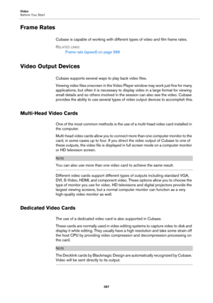Page 587Video
Before You Start
587
Frame Rates
Cubase is capable of working with different types of video and film frame rates.
RELATED LINKS
Frame rate (speed) on page 566
Video Output Devices
Cubase supports several ways to play back video files.
Viewing video files onscreen in the Video Player window may work just fine for many 
applications, but often it is necessary to display video in a large format for viewing 
small details and so others involved in the session can also see the video. Cubase 
provides...