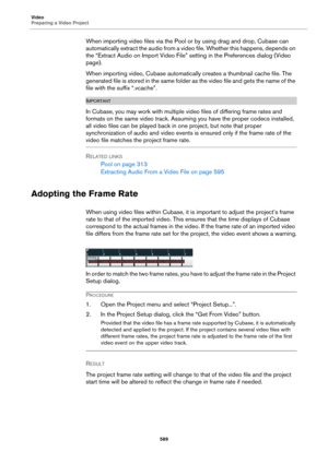 Page 589Video
Preparing a Video Project
589
When importing video files via the Pool or by using drag and drop, Cubase can 
automatically extract the audio from a video file. Whether this happens, depends on 
the “Extract Audio on Import Video File” setting in the Preferences dialog (Video 
page).
When importing video, Cubase automatically creates a thumbnail cache file. The 
generated file is stored in the same folder as the video file and gets the name of the 
file with the suffix “.vcache”....