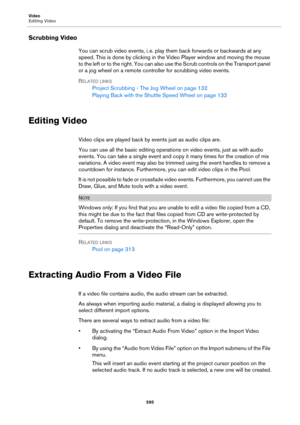 Page 595Video
Editing Video
595
Scrubbing Video
You can scrub video events, i. e. play them back forwards or backwards at any 
speed. This is done by clicking in the Video Player window and moving the mouse 
to the left or to the right. You can also use the Scrub controls on the Transport panel 
or a jog wheel on a remote controller for scrubbing video events.
RELATED LINKS
Project Scrubbing - The Jog Wheel on page 132
Playing Back with the Shuttle Speed Wheel on page 132
Editing Video
Video clips are played...