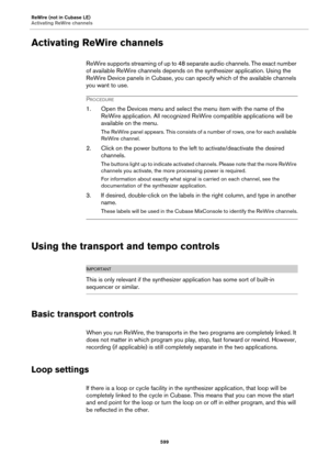 Page 599ReWire (not in Cubase LE)
Activating ReWire channels
599
Activating ReWire channels
ReWire supports streaming of up to 48 separate audio channels. The exact number 
of available ReWire channels depends on the synthesizer application. Using the 
ReWire Device panels in Cubase, you can specify which of the available channels 
you want to use.
PROCEDURE
1. Open the Devices menu and select the menu item with the name of the 
ReWire application. All recognized ReWire compatible applications will be 
available...