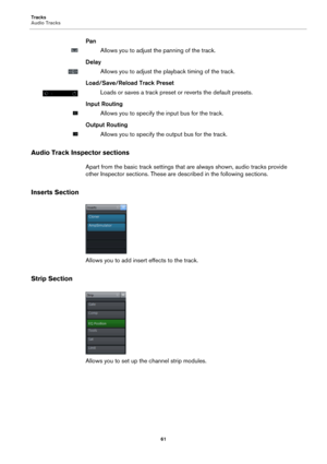 Page 61Tracks
Audio Tracks
61
Pan
Allows you to adjust the panning of the track.
Delay
Allows you to adjust the playback timing of the track.
Load/Save/Reload Track Preset
Loads or saves a track preset or reverts the default presets.
Input Routing
Allows you to specify the input bus for the track.
Output Routing
Allows you to specify the output bus for the track.
Audio Track Inspector sections
Apart from the basic track settings that are always shown, audio tracks provide 
other Inspector sections. These are...