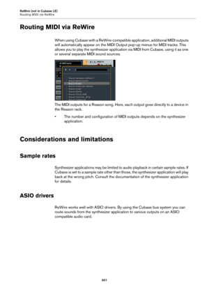 Page 601ReWire (not in Cubase LE)
Routing MIDI via ReWire
601
Routing MIDI via ReWire
When using Cubase with a ReWire-compatible application, additional MIDI outputs 
will automatically appear on the MIDI Output pop-up menus for MIDI tracks. This 
allows you to play the synthesizer application via MIDI from Cubase, using it as one 
or several separate MIDI sound sources.
The MIDI outputs for a Reason song. Here, each output goes directly to a device in 
the Reason rack.
• The number and configuration of MIDI...