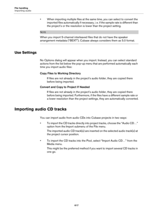 Page 617File handling
Importing audio
617
• When importing multiple files at the same time, you can select to convert the 
imported files automatically if necessary, i.
 e. if the sample rate is different than 
the project’s or the resolution is lower than the project setting.
NOTE
When you import 5-channel interleaved files that do not have the speaker 
arrangement metadata (“BEXT”), Cubase always considers them as 5.0 format.
Use Settings
No Options dialog will appear when you import. Instead, you can select...
