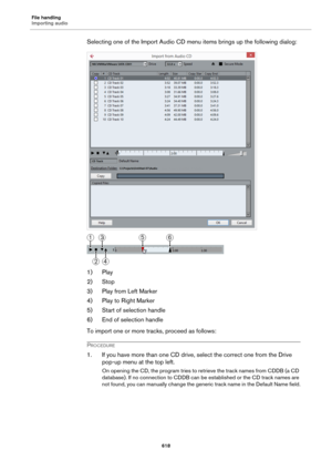 Page 618File handling
Importing audio
618
Selecting one of the Import Audio CD menu items brings up the following dialog:
1) Play
2) Stop
3) Play from Left Marker
4) Play to Right Marker
5) Start of selection handle
6) End of selection handle
To import one or more tracks, proceed as follows:
PROCEDURE
1. If you have more than one CD drive, select the correct one from the Drive 
pop-up menu at the top left.
On opening the CD, the program tries to retrieve the track names from CDDB (a CD 
database). If no...