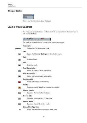 Page 63Tracks
Audio Tracks
63
Notepad Section
Allows you to enter notes about the track.
Audio Track Controls
The Track List for audio tracks contains controls and parameters that allow you to 
edit your audio track.
The track list for audio tracks contains the following controls:
Track name
Double-click to rename the track.
Edit
Opens the Channel Settings window for the track.
Mute
Mutes the track.
Solo
Solos the track.
Read Automation
Allows you to read track automation.
Write Automation
Allows you to write...