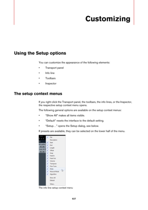 Page 627627
Customizing
Using the Setup options
You can customize the appearance of the following elements:
• Transport panel
• Info line
• Toolbars
•Inspector
The setup context menus
If you right-click the Transport panel, the toolbars, the info lines, or the Inspector, 
the respective setup context menu opens.
The following general options are available on the setup context menus:
• “Show All” makes all items visible.
• “Default” resets the interface to the default setting.
• “Setup…” opens the Setup dialog,...