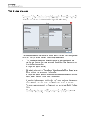 Page 628Customizing
Using the Setup options
628
The Setup dialogs
If you select “Setup…” from the setup context menus, the Setup dialog opens. This 
allows you to specify which elements are visible/hidden and to set the order of the 
elements. You can also save and recall setup presets in this dialog.
The dialog is divided into two sections. The left section displays the currently visible 
items and the right section displays the currently hidden items.
• You can change the current show/hide status by selecting...