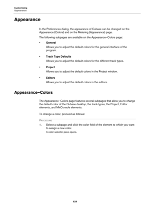 Page 629Customizing
Appearance
629
Appearance
In the Preferences dialog, the appearance of Cubase can be changed on the 
Appearance (Colors) and on the Metering (Appearance) page.
The following subpages are available on the Appearance–Colors page:
•General
Allows you to adjust the default colors for the general interface of the 
program.
•Track Type Defaults
Allows you to adjust the default colors for the different track types.
•Project
Allows you to adjust the default colors in the Project window.
•Editors...