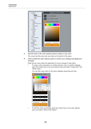 Page 630Customizing
Appearance
630
2. Use the tools in the color selector pane to select a new color.
The current and the new color are shown at the bottom of the pane.
3. Click outside the color selector pane to confirm your settings and apply your 
changes.
Note that you must restart the application for some changes to take effect.
• To copy a color and paste it on another element, even on another subpage, 
open the context menu in the color selector pane and select “Copy Color” and 
“Paste Color”.
You can...