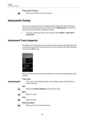 Page 64Tracks
Instrument Tracks
64
Freeze Audio Channel
Allows you to freeze the audio channel.
Instrument Tracks
You can use instrument tracks for dedicated VST instruments. Each instrument 
track has a corresponding instrument channel in the MixConsole. An instrument 
track can have any number of automation tracks.
• To add an instrument track to your project, select Project > Add Track > 
Instrument.
Instrument Track Inspector
The Inspector for instrument tracks contains controls and parameters that allow...