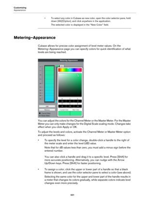 Page 631Customizing
Appearance
631
• To select any color in Cubase as new color, open the color selector pane, hold 
down [Alt]/[Option], and click anywhere in the application.
The selected color is displayed in the “New Color” field.
Metering–Appearance
Cubase allows for precise color assignment of level meter values. On the 
Metering–Appearance page you can specify colors for quick identification of what 
levels are being reached.
You can adjust the colors for the Channel Meter or the Master Meter. For the...