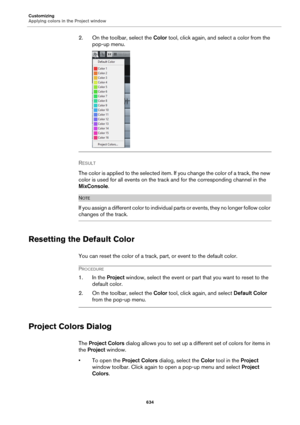 Page 634Customizing
Applying colors in the Project window
634
2. On the toolbar, select the Color tool, click again, and select a color from the 
pop-up menu.
RESULT 
The color is applied to the selected item. If you change the color of a track, the new 
color is used for all events on the track and for the corresponding channel in the 
MixConsole.
NOTE
If you assign a different color to individual parts or events, they no longer follow color 
changes of the track.
Resetting the Default Color
You can reset the...