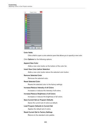 Page 635Customizing
Applying colors in the Project window
635
Color fields
Click a field to open a color selector pane that allows you to specify a new color.
Click Options for the following options.
Append New Color
Adds a new color button at the bottom of the color list.
Insert New Color before Selection
Adds a new color button above the selected color button.
Remove Selected Color
Removes the selected color.
Reset Selected Color
Resets the selected color to the factory settings.
Increase/Reduce Intensity of...