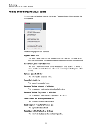 Page 636Customizing
Applying colors in the Project window
636
Adding and editing individual colors
You can use the Options menu in the Project Colors dialog to fully customize the 
color palette.
The following options are available:
Append New Color
This adds a new color button at the bottom of the colors list. To define a color, 
click the color button, and in the color selector pane that opens, define a color.
Insert New Color before Selection
This adds a new color button above the selected color button. To...