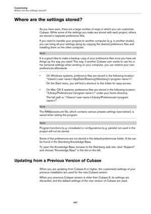 Page 637Customizing
Where are the settings stored?
637
Where are the settings stored?
As you have seen, there are a large number of ways in which you can customize 
Cubase. While some of the settings you make are stored with each project, others 
are stored in separate preference files.
If you need to transfer your projects to another computer (e. g. in another studio), 
you can bring all your settings along by copying the desired preference files and 
installing them on the other computer.
NOTE
It is a good...