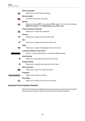 Page 65Tracks
Instrument Tracks
65
Write Automation
Allows you to write track automation.
Record enable
Activates the track for recording.
Monitor
Routes incoming MIDI to the selected MIDI output. For this to work, activate 
MIDI Thru Active in the Preferences dialog (MIDI page).
Freeze Instrument Channel
Allows you to freeze the instrument.
Volume
Allows you to adjust the level for the track.
Pan
Allows you to adjust the panning of the track.
Delay
Allows you to adjust the playback timing of the track....