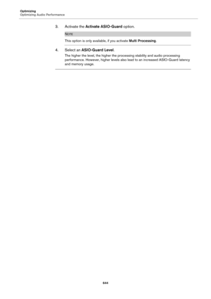 Page 644Optimizing
Optimizing Audio Performance
644
3. Activate the Activate ASIO-Guard option.
NOTE
This option is only available, if you activate Multi Processing.
4. Select an ASIO-Guard Level.
The higher the level, the higher the processing stability and audio processing 
performance. However, higher levels also lead to an increased ASIO-Guard latency 
and memory usage. 