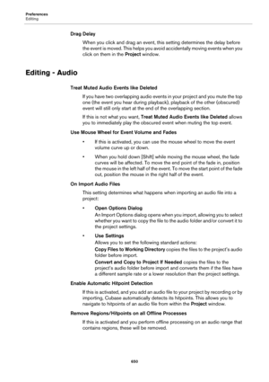Page 650Preferences
Editing
650
Drag Delay
When you click and drag an event, this setting determines the delay before 
the event is moved. This helps you avoid accidentally moving events when you 
click on them in the Project window.
Editing - Audio
Treat Muted Audio Events like Deleted
If you have two overlapping audio events in your project and you mute the top 
one (the event you hear during playback), playback of the other (obscured) 
event will still only start at the end of the overlapping section.
If this...