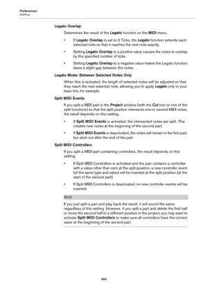 Page 653Preferences
Editing
653
Legato Overlap
Determines the result of the Legato function on the MIDI menu.
•If Legato Overlap is set to 0 Ticks, the Legato function extends each 
selected note so that it reaches the next note exactly.
•Setting Legato Overlap to a positive value causes the notes to overlap 
by the specified number of ticks.
•Setting Legato Overlap to a negative value makes the Legato function 
leave a slight gap between the notes.
Legato Mode: Between Selected Notes Only
When this is...