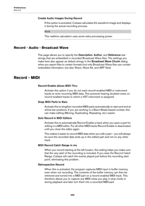 Page 668Preferences
Record
668
Create Audio Images During Record
If this option is activated, Cubase calculates the waveform image and displays 
it during the actual recording process.
NOTE
This realtime calculation uses some extra processing power.
Record - Audio - Broadcast Wave
This page allows you to specify the Description, Author, and Reference text 
strings that are embedded in recorded Broadcast Wave files. The settings you 
make here also appear as default strings in the Broadcast Wave Chunk dialog...