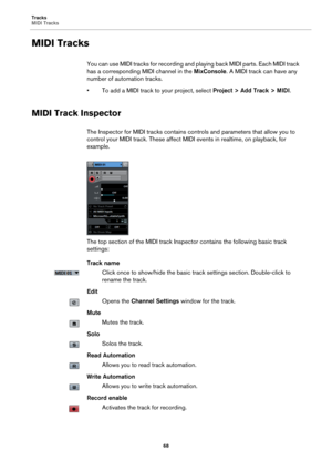 Page 68Tracks
MIDI Tracks
68
MIDI Tracks
You can use MIDI tracks for recording and playing back MIDI parts. Each MIDI track 
has a corresponding MIDI channel in the MixConsole. A MIDI track can have any 
number of automation tracks.
• To add a MIDI track to your project, select Project > Add Track > MIDI.
MIDI Track Inspector
The Inspector for MIDI tracks contains controls and parameters that allow you to 
control your MIDI track. These affect MIDI events in realtime, on playback, for 
example.
The top section...
