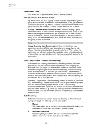 Page 672Preferences
VST
672
Default Send Level
This allows you to specify a default level for your send effects.
Group Channels: Mute Sources as well
By default, when you mute a group channel no audio will pass through the 
group. However, other channels that are routed directly to that group channel 
will remain unmuted. If any of those channels have cue sends routed to other 
group channels, FX channels or output busses, those will still be heard.
If Group Channels: Mute Sources as well is activated, muting a...
