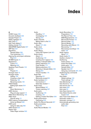 Page 675675
Index
A
ACID® loops 296
Acoustic feedback 436
Activate Project 53
ADAT Lightpipe 567
Add Track 91
Add Track dialog 91
Adding chords 508
AES/SPDIF Digital Audio 567
AIFF files 557
Algorithms
Sample Editor 296
Time stretching 279
Aligning file and project attributes
Pool 333
All MIDI Inputs 15
Appearance
Colors 647
Metering 666
Applying Track Presets 103
Archive
Prepare 56
Arranger track 72
Arranger tracks
Adding 184
Creating a chain 185
Flattening 189
Renaming events 184
ASCII display
Editing byte...