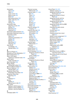 Page 676Index
676
Automation
About 359
Data 361
Jump curves 360
Ramp curves 360
Read 360
Recording actions 359
Static value line 360
Write 360
Writing 359
Automation data
Adjusting curves 365
Editing 364
Removing 365
Selecting 364
Automation follows Events 648
Automation Reduction Level 648
Automation tracks
About 366
Assigning parameters 367
Hiding 366
Muting 367
Removing 367
Showing 366
Auto-Scroll
Crossfades 180
Sample Editor 282
B
Back up Project 56
Background Color Modulation 657
Bank assignments 416
Basic...