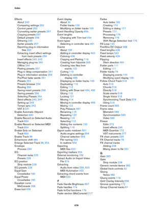 Page 678Index
678
Effects
About 240
Comparing settings 252
Control panel 252
Converting earlier presets 257
Copying presets 257
Default presets 256
Dithering 245
Earlier presets 257
Exporting plug-in information 
files
 260
Extracting insert effect settings 
from track presets
 259
Insert effects 240, 242
Managing plug-ins 260
Offline 240
Pasting presets 257
Plug-in delay compensation 241
Plug-in information window 259
Pre/Post fader sends 251
Presets 253
Presets browser 254
Routing 250
Saving insert presets...