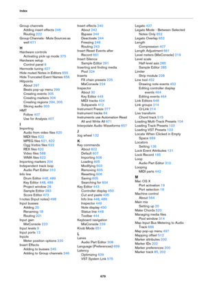 Page 679Index
679
Group channels
Adding insert effects 246
Routing 222
Group Channels - Mute Sources as 
well
 671
H
Hardware controls
Activating pick-up mode 375
Hardware setup
Control panel 9
Hermode tuning 407
Hide muted Notes in Editors 655
Hide Truncated Event Names 656
Hitpoints
About 297
Beats pop-up menu 299
Creating events 305
Creating markers 304
Creating regions 294, 305
Slicing audio 303
HMT
Follow 407
Use for Analysis 407
I
Importing
Audio from video files 620
MIDI files 622
MPEG files 621, 622
Ogg...