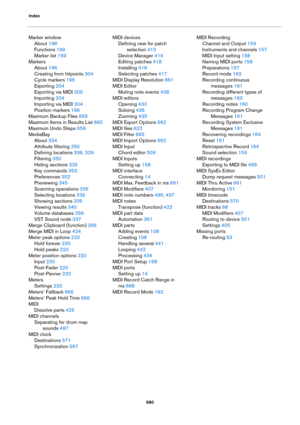 Page 680Index
680
Marker window
About 198
Functions 199
Marker list 199
Markers
About 196
Creating from hitpoints 304
Cycle markers 196
Exporting 204
Exporting via MIDI 205
Importing 204
Importing via MIDI 204
Position markers 196
Maximum Backup Files 659
Maximum Items in Results List 665
Maximum Undo Steps 659
MediaBay
About 334
Attribute filtering 350
Defining locations 336, 339
Filtering 350
Hiding sections 335
Key commands 353
Preferences 352
Previewing 345
Scanning operations 336
Selecting locations 339...