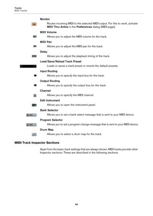 Page 69Tracks
MIDI Tracks
69
Monitor
Routes incoming MIDI to the selected MIDI output. For this to work, activate 
MIDI Thru Active in the Preferences dialog (MIDI page).
MIDI Volume
Allows you to adjust the MIDI volume for the track.
MIDI Pan
Allows you to adjust the MIDI pan for the track.
Delay
Allows you to adjust the playback timing of the track.
Load/Save/Reload Track Preset
Loads or saves a track preset or reverts the default presets.
Input Routing
Allows you to specify the input bus for the track....