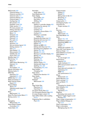 Page 681Index
681
MixConsole 206
Channel linking 214
Channel overview 206
Channel racks 211
Channel selector 209
Channel types 211
Configuring 208
EQ presets 228
Equalizer curve 206
Fader section 217
FX chain presets 225
Hiding channels 208
Level meters 219
Mute 218
Notepad 238
Opening 206
Panning 218
Pre rack 222
Racks 220
Sections 206
Set up window layout 208
Setting volume 219
Solo 218
Solo Defeat 218
Strip presets 235
Visibility tab 209
Zoom tools 208
Modifier keys 607
Monitoring 149
About 13
ASIO Direct...