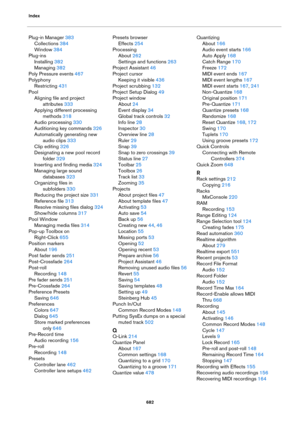 Page 682Index
682
Plug-in Manager 383
Collections 384
Window 384
Plug-ins
Installing 382
Managing 382
Poly Pressure events 467
Polyphony
Restricting 431
Pool
Aligning file and project 
attributes
 333
Applying different processing 
methods
 318
Audio processing 330
Auditioning key commands 326
Automatically generating new 
audio clips
 333
Clip editing 326
Designating a new pool record 
folder
 329
Inserting and finding media 324
Managing large sound 
databases
 323
Organizing files in 
subfolders
 330
Reducing...