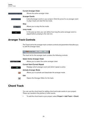 Page 73Tracks
Chord Track
73
Current Arranger Chain
Shows the active arranger chain.
Arranger Events
Lists all arranger events in your project. Click the arrow for an arranger event 
to play it back and start the live mode.
Stop
Allows you to stop the live mode.
Jump mode
In this pop-up menu you can define how long the active arranger event is 
played before jumping to the next one.
Arranger Track Controls
The Track List for the arranger track contains controls and parameters that allow you 
to edit the...
