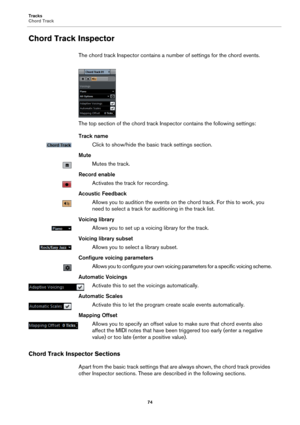 Page 74Tracks
Chord Track
74
Chord Track Inspector
The chord track Inspector contains a number of settings for the chord events.
The top section of the chord track Inspector contains the following settings:
Track name
Click to show/hide the basic track settings section.
Mute
Mutes the track.
Record enable
Activates the track for recording.
Acoustic Feedback
Allows you to audition the events on the chord track. For this to work, you 
need to select a track for auditioning in the track list.
Voicing library...