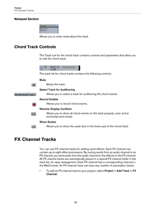 Page 75Tracks
FX Channel Tracks
75
Notepad Section
Allows you to enter notes about the track.
Chord Track Controls
The Track List for the chord track contains controls and parameters that allow you 
to edit the chord track.
The track list for chord tracks contains the following controls:
Mute
Mutes the track.
Select Track for Auditioning
Allows you to select a track for auditioning the chord events.
Record Enable
Allows you to record chord events.
Resolve Display Conflicts
Allows you to show all chord events on...
