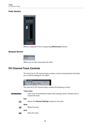 Page 78Tracks
FX Channel Tracks
78
Fader Section
Shows a duplicate of the corresponding MixConsole channel.
Notepad Section
Allows you to enter notes about the track.
FX Channel Track Controls
The Track List for FX channel tracks contains controls and parameters that allow 
you to edit the settings for the effect.
The track list for FX channel tracks contains the following controls:
Track name
Click once to show/hide the basic track settings section. Double-click to 
rename the track.
Edit
Opens the Channel...