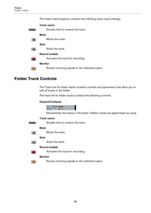 Page 80Tracks
Folder Tracks
80
The folder track Inspector contains the following basic track settings:
Track name
Double-click to rename the track.
Mute
Mutes the track.
Solo
Solos the track.
Record enable
Activates the track for recording.
Monitor
Routes incoming signals to the selected output.
Folder Track Controls
The Track List for folder tracks contains controls and parameters that allow you to 
edit all tracks in the folder.
The track list for folder tracks contains the following controls:...