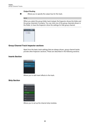 Page 82Tracks
Group Channel Tracks
82
Output Routing
Allows you to specify the output bus for the track.
NOTE
When you select the group folder track instead, the Inspector shows the folder and 
the group channels it contains. You can click one of the group channels shown in 
the folder, to have the Inspector show the settings for that group channel.
Group Channel Track Inspector sections
Apart from the basic track settings that are always shown, group channel tracks 
provide other Inspector sections. These are...