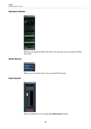 Page 83Tracks
Group Channel Tracks
83
Equalizers Section
Allows you to adjust the EQs for the track. You can have up to four bands of EQ for 
each track.
Sends Section
Allows you to route the track to one or several FX channels.
Fader Section
Shows a duplicate of the corresponding MixConsole channel. 