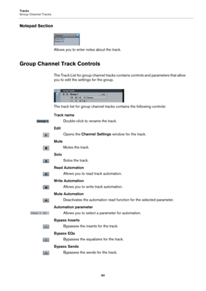 Page 84Tracks
Group Channel Tracks
84
Notepad Section
Allows you to enter notes about the track.
Group Channel Track Controls
The Track List for group channel tracks contains controls and parameters that allow 
you to edit the settings for the group.
The track list for group channel tracks contains the following controls:
Track name
Double-click to rename the track.
Edit
Opens the Channel Settings window for the track.
Mute
Mutes the track.
Solo
Solos the track.
Read Automation
Allows you to read track...