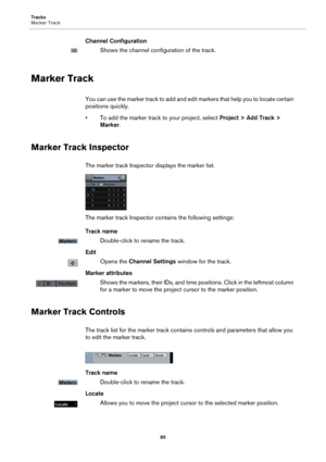 Page 85Tracks
Marker Track
85
Channel Configuration
Shows the channel configuration of the track.
Marker Track
You can use the marker track to add and edit markers that help you to locate certain 
positions quickly.
• To add the marker track to your project, select Project > Add Track > 
Marker.
Marker Track Inspector
The marker track Inspector displays the marker list.
The marker track Inspector contains the following settings:
Track name
Double-click to rename the track.
Edit
Opens the Channel Settings window...