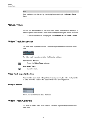 Page 87Tracks
Video Track
87
NOTE
Ruler tracks are not affected by the display format setting in the Project Setup 
dialog.
Video Track
You can use the video track to play back video events. Video files are displayed as 
events/clips on the video track, with thumbnails representing the frames in the film.
• To add a video track to your project, select Project > Add Track > Video.
Video Track Inspector
The video track Inspector contains a number of parameters to control the video 
track.
The video track...