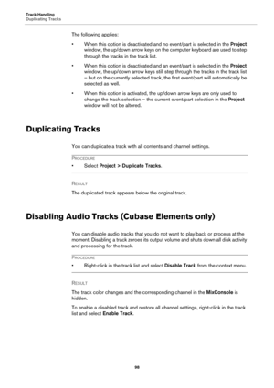 Page 98Track Handling
Duplicating Tracks
98
The following applies:
• When this option is deactivated and no event/part is selected in the Project 
window, the up/down arrow keys on the computer keyboard are used to step 
through the tracks in the track list.
• When this option is deactivated and an event/part is selected in the Project 
window, the up/down arrow keys still step through the tracks in the track list 
– but on the currently selected track, the first event/part will automatically be 
selected as...